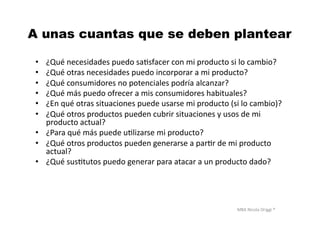 MBA	
  Nicola	
  Origgi	
  ®	
  
A unas cuantas que se deben plantear
•  ¿Qué	
  necesidades	
  puedo	
  saUsfacer	
  con	
  mi	
  producto	
  si	
  lo	
  cambio?	
  
•  ¿Qué	
  otras	
  necesidades	
  puedo	
  incorporar	
  a	
  mi	
  producto?	
  
•  ¿Qué	
  consumidores	
  no	
  potenciales	
  podría	
  alcanzar?	
  
•  ¿Qué	
  más	
  puedo	
  ofrecer	
  a	
  mis	
  consumidores	
  habituales?	
  
•  ¿En	
  qué	
  otras	
  situaciones	
  puede	
  usarse	
  mi	
  producto	
  (si	
  lo	
  cambio)?	
  
•  ¿Qué	
  otros	
  productos	
  pueden	
  cubrir	
  situaciones	
  y	
  usos	
  de	
  mi	
  
producto	
  actual?	
  
•  ¿Para	
  qué	
  más	
  puede	
  uUlizarse	
  mi	
  producto?	
  
•  ¿Qué	
  otros	
  productos	
  pueden	
  generarse	
  a	
  parUr	
  de	
  mi	
  producto	
  
actual?	
  
•  ¿Qué	
  susUtutos	
  puedo	
  generar	
  para	
  atacar	
  a	
  un	
  producto	
  dado?	
  
 