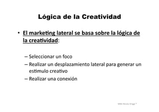 MBA	
  Nicola	
  Origgi	
  ®	
  
Lógica de la Creatividad
•  El	
  marke?ng	
  lateral	
  se	
  basa	
  sobre	
  la	
  lógica	
  de	
  
la	
  crea?vidad:	
  
– Seleccionar	
  un	
  foco	
  
– Realizar	
  un	
  desplazamiento	
  lateral	
  para	
  generar	
  un	
  
esUmulo	
  creaUvo	
  
– Realizar	
  una	
  conexión	
  
 