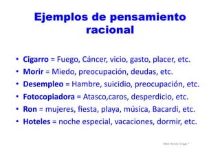 MBA	
  Nicola	
  Origgi	
  ®	
  
Ejemplos de pensamiento
racional
•  Cigarro	
  =	
  Fuego,	
  Cáncer,	
  vicio,	
  gasto,	
  placer,	
  etc.	
  
•  Morir	
  =	
  Miedo,	
  preocupación,	
  deudas,	
  etc.	
  
•  Desempleo	
  =	
  Hambre,	
  suicidio,	
  preocupación,	
  etc.	
  
•  Fotocopiadora	
  =	
  Atasco,caros,	
  desperdicio,	
  etc.	
  
•  Ron	
  =	
  mujeres,	
  ﬁesta,	
  playa,	
  música,	
  Bacardi,	
  etc.	
  	
  
•  Hoteles	
  =	
  noche	
  especial,	
  vacaciones,	
  dormir,	
  etc.	
  
 