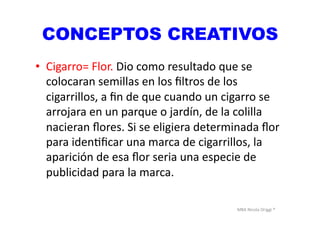 MBA	
  Nicola	
  Origgi	
  ®	
  
CONCEPTOS CREATIVOS
•  Cigarro=	
  Flor.	
  Dio	
  como	
  resultado	
  que	
  se	
  
colocaran	
  semillas	
  en	
  los	
  ﬁltros	
  de	
  los	
  
cigarrillos,	
  a	
  ﬁn	
  de	
  que	
  cuando	
  un	
  cigarro	
  se	
  
arrojara	
  en	
  un	
  parque	
  o	
  jardín,	
  de	
  la	
  colilla	
  
nacieran	
  ﬂores.	
  Si	
  se	
  eligiera	
  determinada	
  ﬂor	
  
para	
  idenUﬁcar	
  una	
  marca	
  de	
  cigarrillos,	
  la	
  
aparición	
  de	
  esa	
  ﬂor	
  seria	
  una	
  especie	
  de	
  
publicidad	
  para	
  la	
  marca.	
  
 