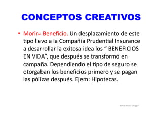 MBA	
  Nicola	
  Origgi	
  ®	
  
CONCEPTOS CREATIVOS
•  Morir=	
  Beneﬁcio.	
  Un	
  desplazamiento	
  de	
  este	
  
Upo	
  llevo	
  a	
  la	
  Compañía	
  PrudenUal	
  Insurance	
  
a	
  desarrollar	
  la	
  exitosa	
  idea	
  los	
  “	
  BENEFICIOS	
  
EN	
  VIDA”,	
  que	
  después	
  se	
  transformó	
  en	
  
campaña.	
  Dependiendo	
  el	
  Upo	
  de	
  seguro	
  se	
  
otorgaban	
  los	
  beneﬁcios	
  primero	
  y	
  se	
  pagan	
  
las	
  pólizas	
  después.	
  Ejem:	
  Hipotecas.	
  	
  
 