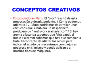 MBA	
  Nicola	
  Origgi	
  ®	
  
CONCEPTOS CREATIVOS
•  Fotocopiadora=	
  Nariz.	
  El	
  “olor”	
  resultó	
  de	
  esta	
  
provocación	
  o	
  desplazamiento.	
  ¿	
  Cómo	
  podemos	
  
uUlizarlo	
  ?	
  ¿	
  Cómo	
  podríamos	
  desarrollar	
  unos	
  
cartuchos	
  que	
  si	
  hubiera	
  un	
  desperfecto	
  
produjera	
  un	
  “	
  mal	
  olor	
  caracterísUco	
  “	
  ?	
  Si	
  hay	
  
aroma	
  a	
  lavanda	
  sabemos	
  que	
  falta	
  papel,	
  si	
  
huele	
  a	
  alcanfor	
  sabemos	
  que	
  hay	
  que	
  cambiar	
  la	
  
Unta.	
  El	
  concepto	
  de	
  uUlizar	
  los	
  olores	
  para	
  
indicar	
  el	
  estado	
  de	
  mecanismos	
  complejos	
  es	
  
poderoso	
  en	
  sí	
  mismo	
  y	
  puede	
  aplicarse	
  a	
  
muchos	
  Upos	
  de	
  máquinas.	
  	
  
 