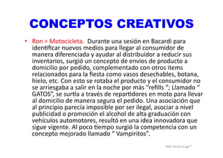 MBA	
  Nicola	
  Origgi	
  ®	
  
CONCEPTOS CREATIVOS
•  Ron	
  =	
  Motocicleta.	
  	
  Durante	
  una	
  sesión	
  en	
  Bacardi	
  para	
  
idenUﬁcar	
  nuevos	
  medios	
  para	
  llegar	
  al	
  consumidor	
  de	
  
manera	
  diferenciada	
  y	
  ayudar	
  al	
  distribuidor	
  a	
  reducir	
  sus	
  
inventarios,	
  surgió	
  un	
  concepto	
  de	
  envios	
  de	
  producto	
  a	
  
domicilio	
  por	
  pedido,	
  complementado	
  con	
  otros	
  items	
  
relacionados	
  para	
  la	
  ﬁesta	
  como	
  vasos	
  desechables,	
  botana,	
  
hielo,	
  etc.	
  Con	
  esto	
  se	
  rotaba	
  el	
  producto	
  y	
  el	
  consumidor	
  no	
  
se	
  arriesgaba	
  a	
  salir	
  en	
  la	
  noche	
  por	
  más	
  “reﬁlls	
  “;	
  Llamado	
  “	
  
GATOS”,	
  se	
  sur<a	
  a	
  través	
  de	
  reparUdores	
  en	
  moto	
  para	
  llevar	
  
al	
  domicilio	
  de	
  manera	
  segura	
  el	
  pedido.	
  Una	
  asociación	
  que	
  
al	
  principio	
  parecía	
  imposible	
  por	
  ser	
  ilegal,	
  asociar	
  a	
  nivel	
  
publicidad	
  o	
  promoción	
  el	
  alcohol	
  de	
  alta	
  graduación	
  con	
  
vehículos	
  automotores,	
  resultó	
  en	
  una	
  idea	
  innovadora	
  que	
  
sigue	
  vigente.	
  Al	
  poco	
  Uempo	
  surgió	
  la	
  competencia	
  con	
  un	
  
concepto	
  mejorado	
  llamado	
  “	
  Vampiritos”.	
  
 