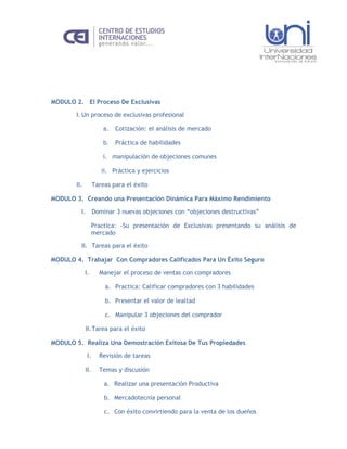 MODULO 2. El Proceso De Exclusivas

        I. Un proceso de exclusivas profesional

                        a.   Cotización: el análisis de mercado

                        b.   Práctica de habilidades

                        i. manipulación de objeciones comunes

                       ii. Práctica y ejercicios

        II.         Tareas para el éxito

MODULO 3. Creando una Presentación Dinámica Para Máximo Rendimiento

          I. Dominar 3 nuevas objeciones con “objeciones destructivas”

                   Practica: -Su presentación de Exclusivas presentando su análisis de
                   mercado

          II. Tareas para el éxito

MODULO 4. Trabajar Con Compradores Calificados Para Un Éxito Seguro

              I.      Manejar el proceso de ventas con compradores

                        a. Practica: Calificar compradores con 3 habilidades

                        b. Presentar el valor de lealtad

                        c. Manipular 3 objeciones del comprador

              II. Tarea para el éxito

MODULO 5. Realiza Una Demostración Exitosa De Tus Propiedades

               I.     Revisión de tareas

              II.     Temas y discusión

                        a. Realizar una presentación Productiva

                        b. Mercadotecnia personal

                        c. Con éxito convirtiendo para la venta de los dueños
 