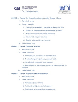 d. Tareas para el éxito



MODULO 6. Trabajar Con Compradores, Mostrar, Vender, Negociar Y Cerrar

           I.    Revisión de tareas

           II.   Temas y discusión

                  a. Trabajar con compradores – mostrando estrategias efectivas

                  b. Ayudar a los compradores a hacer una decisión de compra

                  c. Manipular objeciones comunes del propietario

                  d. Preparar la oferta para la compra

                  e. Negociar la transacción efectivamente

          III.   Tareas para el éxito

MODULO 7. Técnicas Telefónicas Efectivas

          I.     Revisión de tareas

          II.    Temas y discusión

                  a. Un Proceso para una técnica de teléfono efectivo

                  b. Practica: Manipular objeciones y conseguir la cita

                  c. Mercadotecnia el accesorio para resultados

                  d. Desarrollando un plan de mercado para su mejor resultado de
                 negocios

         III.    Tareas para el éxito

MODULO 8. Técnicas Avanzadas de Marketing Personal

          I.     Revisión de tareas

          II.    Temas y discusión

                  a. Promocionándose a Si Mismo

                  b. Anticipando la Objeción con Ilustraciones

                  c. Redefiniendo su Presentación de Mercadotecnia
 