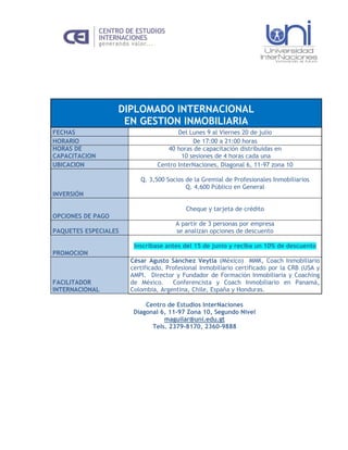 DIPLOMADO INTERNACIONAL
                    EN GESTION INMOBILIARIA
FECHAS                                Del Lunes 9 al Viernes 20 de julio
HORARIO                                    De 17:00 a 21:00 horas
HORAS DE                          40 horas de capacitación distribuidas en
CAPACITACION                           10 sesiones de 4 horas cada una
UBICACION                      Centro InterNaciones, Diagonal 6, 11-97 zona 10

                         Q. 3,500 Socios de la Gremial de Profesionales Inmobiliarios
                                         Q. 4,600 Público en General
INVERSIÓN

                                         Cheque y tarjeta de crédito
OPCIONES DE PAGO
                                      A partir de 3 personas por empresa
PAQUETES ESPECIALES                   se analizan opciones de descuento

                       Inscríbase antes del 15 de junio y reciba un 10% de descuento
PROMOCION
                      César Agusto Sánchez Veytia (México) MMK, Coach Inmobiliario
                      certificado, Profesional Inmobiliario certificado por la CRB (USA y
                      AMPI. Director y Fundador de Formación Inmobiliaria y Coaching
FACILITADOR           de México.     Conferencista y Coach Inmobiliario en Panamá,
INTERNACIONAL         Colombia, Argentina, Chile, España y Honduras.

                           Centro de Estudios InterNaciones
                       Diagonal 6, 11-97 Zona 10, Segundo Nivel
                                 maguilar@uni.edu.gt
                             Tels. 2379-8170, 2360-9888
 