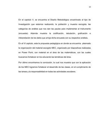10

En el capitulo V, se encuentra el Diseño Metodológico encaminado al tipo de
Investigación que estamos realizando, la población y muestra escogida, las
categorías de análisis que nos dan las pautas para implementar el Instrumento
(encuesta).

Además

muestra

la

codificación,

tabulación,

graficación

e

interpretación de los datos que arroja dicha encuesta con su respectivo análisis.
En el VI capitulo, esta la propuesta pedagógica en donde se encuentra plasmado
la organización del material escogido MEC, organizado por diapositivas realizadas
en Power Point, con material en el área de las matemáticas, con las cuales
buscamos fortalecer en los educando las temáticas del área.
Por último encontramos la conclusión, la cual nos muestra que con la aplicación
de los MEC logramos fortalecer el desarrollo de las clases, en el cumplimiento de
las tareas y la responsabilidad en todas las actividades escolares.

 