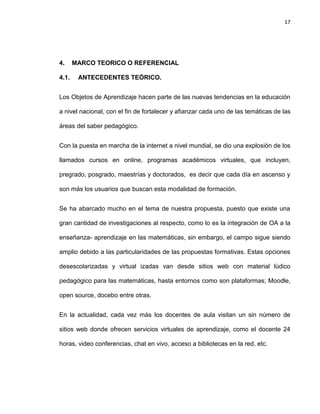 17

4.
4.1.

MARCO TEORICO O REFERENCIAL
ANTECEDENTES TEÓRICO.

Los Objetos de Aprendizaje hacen parte de las nuevas tendencias en la educación
a nivel nacional, con el fin de fortalecer y afianzar cada uno de las temáticas de las
áreas del saber pedagógico.
Con la puesta en marcha de la internet a nivel mundial, se dio una explosión de los
llamados cursos en online, programas académicos virtuales, que incluyen,
pregrado, posgrado, maestrías y doctorados, es decir que cada día en ascenso y
son más los usuarios que buscan esta modalidad de formación.
Se ha abarcado mucho en el tema de nuestra propuesta, puesto que existe una
gran cantidad de investigaciones al respecto, como lo es la integración de OA a la
enseñanza- aprendizaje en las matemáticas, sin embargo, el campo sigue siendo
amplio debido a las particularidades de las propuestas formativas. Estas opciones
desescolarizadas y virtual izadas van desde sitios web con material lúdico
pedagógico para las matemáticas, hasta entornos como son plataformas; Moodle,
open source, docebo entre otras.
En la actualidad, cada vez más los docentes de aula visitan un sin número de
sitios web donde ofrecen servicios virtuales de aprendizaje, como el docente 24
horas, video conferencias, chat en vivo, acceso a bibliotecas en la red, etc.

 
