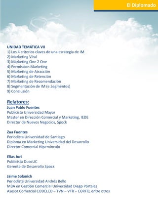 El Diplomado




UNIDAD TEMÁTICA VII
1) Los 4 criterios claves de una esrategia de IM
2) Marketing Viral
3) Marketing One 2 One
4) Permission Marketing
5) Marketing de Atracción
6) Marketing de Retención
7) Marketing de Recomendación
8) Segmentación de IM (e.Segmentos)
9) Conclusión

Relatores:
Juan Pablo Fuentes
Publicista Universidad Mayor
Master en Dirección Comercial y Marketing, IEDE
Director de Nuevos Negocios, Spock

Zua Fuentes
Periodista Universidad de Santiago
Diploma en Marketing Universidad del Desarrollo
Director Comercial Hipervínculo

Elias Juri
Publicista DuocUC
Gerente de Desarrollo Spock

Jaime Solanich
Periodista Universidad Andrés Bello
MBA en Gestión Comercial Universidad Diego Portales
Asesor Comercial CODELCO – TVN – VTR – CORFO, entre otros
 
