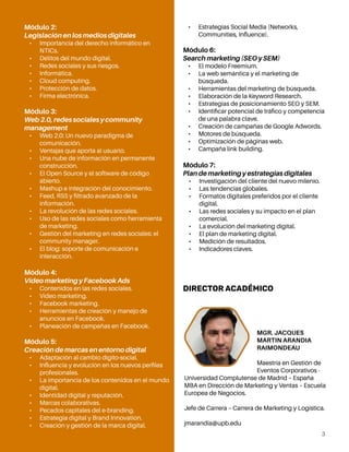 3
Módulo 2:
Legislación en los medios digitales
•	 Importancia del derecho informático en
NTICs.
•	 Delitos del mundo digital.
•	 Redes sociales y sus riesgos.
•	 Informática.
•	 Cloud computing.
•	 Protección de datos.
•	 Firma electrónica.
Módulo 3:
Web 2.0, redes sociales y community
management
•	 Web 2.0: Un nuevo paradigma de
comunicación.
•	 Ventajas que aporta al usuario.
•	 Una nube de información en permanente
construcción.
•	 El Open Source y el software de código
abierto.
•	 Mashup e integración del conocimiento.
•	 Feed, RSS y filtrado avanzado de la
información.
•	 La revolución de las redes sociales.
•	 Uso de las redes sociales como herramienta
de marketing.
•	 Gestión del marketing en redes sociales: el
community manager.
•	 El blog: soporte de comunicación e
interacción.
Módulo 4:
Video marketing y Facebook Ads
•	 Contenidos en las redes sociales.
•	 Video marketing.
•	 Facebook marketing.
•	 Herramientas de creación y manejo de
anuncios en Facebook.
•	 Planeación de campañas en Facebook.
Módulo 5:
Creación de marcas en entorno digital
•	 Adaptación al cambio dígito-social.
•	 Influencia y evolución en los nuevos perfiles
profesionales.
•	 La importancia de los contenidos en el mundo
digital.
•	 Identidad digital y reputación.
•	 Marcas colaborativas.
•	 Pecados capitales del e-branding.
•	 Estrategia digital y Brand Innovation.
•	 Creación y gestión de la marca digital.
•	 Estrategias Social Media (Networks,
Communities, Influence).
Módulo 6:
Search marketing (SEO y SEM)
•	 El modelo Freemium.
•	 La web semántica y el marketing de
búsqueda.
•	 Herramientas del marketing de búsqueda.
•	 Elaboración de la Keyword Research.
•	 Estrategias de posicionamiento SEO y SEM.
•	 Identificar potencial de tráfico y competencia
de una palabra clave.
•	 Creación de campañas de Google Adwords.
•	 Motores de búsqueda.
•	 Optimización de páginas web.
•	 Campaña link building.
Módulo 7:
Plan de marketing y estrategias digitales
•	 Investigación del cliente del nuevo milenio.
•	 Las tendencias globales.
•	 Formatos digitales preferidos por el cliente
digital.
•	 Las redes sociales y su impacto en el plan
comercial.
•	 La evolución del marketing digital.
•	 El plan de marketing digital.
•	 Medición de resultados.
•	 Indicadores claves.
DIRECTOR ACADÉMICO
MGR. JACQUES
MARTIN ARANDIA
RAIMONDEAU
Maestría en Gestión de
Eventos Corporativos -
Universidad Complutense de Madrid – España
MBA en Dirección de Marketing y Ventas – Escuela
Europea de Negocios.
Jefe de Carrera – Carrera de Marketing y Logística.
jmarandia@upb.edu
 