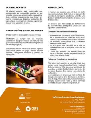 Experto en ... 4
El régimen de estudios está dividido en siete
materias/asignaturas. Cada materia se ejecutará de
acuerdo al cronograma académico y tendrá una
duración total de tres semanas (dos de clases y una
de descanso).
Se aplicará una metodología de transferencia
de conocimientos participativa virtual con las
siguientes características:
Clases en Salas de Videoconferencias
•	 Contamos con una sala de videoconferencias,
en la se realizarán las clases en vivo y el(la)
alumno(a) podrá interactuar con el(la) docente.
•	 Se realizarán 3 sesiones de videoconferencia
por semana de clases.
•	 La aplicación para participar en la sala de
videoconferencias es amigable y sencilla de
manejar.
•	 Todas las sesiones de videoconferencias
serán grabadas y puestas a disposición de los
alumnos en el aula virtual.
Plataforma Virtual para el Aprendizaje
El(la) alumno(a) accederá a un aula virtual que
contará con el material digital del curso y material
de lectura/apoyo. El(la) alumno(a) participará de
acuerdo a su disponibilidad (dentro los límites de
tiempo de duración de la materia y los criterios de
evaluación).
La metodología de enseñanza incluye: foros de
trabajo colaborativo, foros de discusión temática,
forosdepreguntasyrespuestas,mensajeríainterna,
trabajos, cuestionarios, tests y otros servicios
orientados a lograr un aprendizaje efectivo.
Informaciones e Inscripciones:
712 71001
luzmachicado@upb.edu
CONTACTO NACIONAL:
603 70200
capacitacionempresarial@upb.edu
UPB Capacitación Empresarial
www.upb.edu/ceu
CARACTERÍSTICAS DEL PROGRAMA
Duración: Cinco meses. 200 horas académicas.
Titulación: Al cumplir con los requisitos
académicos de aprobación de los módulos el(la)
participante obtendrá el certificado de “Diplomado
en Maketing Digital”.
Solicite información actualizada referida a precio,
descuentos, planes de pago, plantel docente,
horarios, cronograma tentativo y proceso de
inscripción.
METODOLOGÍA
PLANTEL DOCENTE
El plantel docente está conformado por
profesionales de reconocido prestigio en su
área, los mismos son seleccionados y evaluados,
bajo estrictos procedimientos que toman en
cuenta metodología didáctica, facilitación del
aprendizaje, transmisión de valores y experiencia
laboral en la aplicación de tema.
 