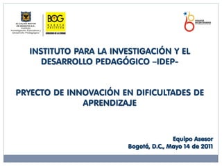 INSTITUTO PARA LA INVESTIGACIÓN Y EL
     DESARROLLO PEDAGÓGICO –IDEP-


PRYECTO DE INNOVACIÓN EN DIFICULTADES DE
              APRENDIZAJE



                                       Equipo Asesor
                        Bogotá, D.C., Mayo 14 de 2011
 