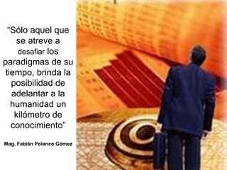 “ Sólo aquel que se atreve a  desafiar  los paradigmas de su tiempo, brinda la posibilidad de adelantar a la humanidad un kilómetro de conocimiento” Mag. Fabián Polanco Gómez 