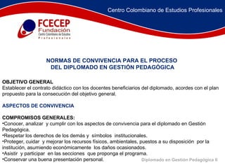 OBJETIVO GENERAL Establecer el contrato didáctico con los docentes beneficiarios del diplomado, acordes con el plan propuesto para la consecución del objetivo general. ASPECTOS DE CONVIVENCIA COMPROMISOS GENERALES: Conocer, analizar  y cumplir con los aspectos de convivencia para el diplomado en Gestión Pedagógica. Respetar los derechos de los demás y  símbolos  institucionales. Proteger, cuidar  y mejorar los recursos físicos, ambientales, puestos a su disposición  por la institución, asumiendo económicamente  los daños ocasionados. Asistir  y participar  en las secciones  que proponga el programa.  Conservar una buena presentación personal. NORMAS DE CONVIVENCIA PARA EL PROCESO  DEL DIPLOMADO EN GESTIÓN PEDAGÓGICA Diplomado en Gestión Pedagógica II Centro Colombiano de Estudios Profesionales 