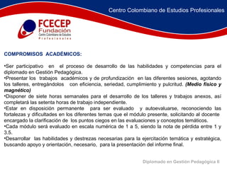 COMPROMISOS  ACADÉMICOS: Ser participativo  en  el proceso de desarrollo de las habilidades y competencias para el diplomado en Gestión Pedagógica. Presentar los  trabajos  académicos y de profundización  en las diferentes sesiones, agotando los talleres, entregándolos  con eficiencia, seriedad, cumplimiento y pulcritud.  (Medio físico y magnético) Disponer de siete horas semanales para el desarrollo de los talleres y trabajos anexos, así completará las setenta horas de trabajo independiente. Estar en disposición permanente  para ser evaluado  y autoevaluarse, reconociendo las fortalezas y dificultades en los diferentes temas que el módulo presente, solicitando al docente  encargado la clarificación de  los puntos ciegos en las evaluaciones y conceptos temáticos. Cada módulo será evaluado en escala numérica de 1 a 5, siendo la nota de pérdida entre 1 y 3.5. Desarrollar  las habilidades y destrezas necesarias para la ejercitación temática y estratégica, buscando apoyo y orientación, necesario,  para la presentación del informe final. Diplomado en Gestión Pedagógica II Centro Colombiano de Estudios Profesionales 