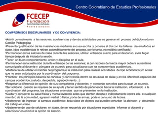 COMPROMISOS DISCIPLINARIOS  Y DE CONVIVENCIA: Asistir puntualmente  a las sesiones, conferencias y demás actividades que se generan el  proceso del diplomado en Gestión Pedagógica  Presentar justificación de las inasistencias mediante excusa escrita  y ponerse al día con los talleres  desarrollados en clase. (dos inasistencias le retiran automáticamente del proceso, por lo tanto, no recibirá certificado) Permanecer en los salones de clase durante las sesiones, utilizar  el tiempo exacto para el descanso, evite llegar tiempo después de iniciada la sesión. Tener  un buen comportamiento, orden y disciplina en el aula. Permanecer en la institución durante el tiempo de las sesiones; si por razones de fuerza mayor debiera ausentarse comuníquele al docente y  póngase de acuerdo para actualizarse con los compromisos académicos. Abstenerse de utilizar el nombre del programa o la institución para realizar actividades  de tipo económico y/o social  que no sean autorizados por la coordinación del programa. Practicar  los principios básicos de cortesía  y convivencia dentro de las aulas de clase y en los diferentes espacios del campus académico. (saludo, despedida, agradecimiento…) Respetar la diferencia de opinión  de sus compañeros y docentes  y  concertar con ellos para buscar un acuerdo. Ser solidario  cuando se requiere de su ayuda y tener sentido de pertenencia hacia la institución, informando  a la coordinación del programa, las situaciones anómalas  que se presenten  en la institución. Cuidar y conservar su salud física y mental evitando actos que atenten directa o indirectamente contra ella  o cualquier miembro de la comunidad, agresión verbal o física, porte de armas, porte o consumo de licores. Abstenerse  de ingresar  al campus académico  toda clase de objetos que puedan perturbar  la atención  y  desarrollo del trabajo en clase. Abstenerse del uso de celulares  en clase, de ser requerido por situaciones especiales  informar al docente y seleccionar en el móvil la opción de silencio.  Centro Colombiano de Estudios Profesionales 