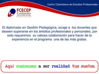 El diplomado en Gestión Pedagógica, acoge a  los docentes que deseen superarse en los ámbitos profesionales y personales, por esto requerimos  su valiosa colaboración para hacer de la experiencia en el programa  una de las más gratas. Centro Colombiano de Estudios Profesionales 