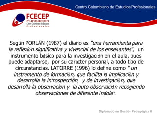 Diplomado en Gestión Pedagógica II Seg ú n PORL Á N (1987) el diario es  “una herramienta para la reflexi ó n significativa y vivencial de los ense ñ antes",   un instrumento b á sico para la investigaci ó n en el aula, pues puede adaptarse,  por su car á cter personal, a todo tipo de circunstancias. LATORRE (1996) lo define como  “ un instrumento de formaci ó n, que facilita la implicaci ó n y desarrolla la introspección,  y de investigaci ó n, que desarrolla la observaci ó n y  la auto observaci ó n recogiendo observaciones de diferente  í ndole ".   Centro Colombiano de Estudios Profesionales 