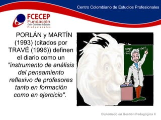 Diplomado en Gestión Pedagógica II       PORLÁN y MARTÍN (1993) (citados por TRAVÉ (1996)) definen el diario como un  "instrumento de análisis del pensamiento reflexivo de profesores tanto en formación como en ejercicio".   Centro Colombiano de Estudios Profesionales 