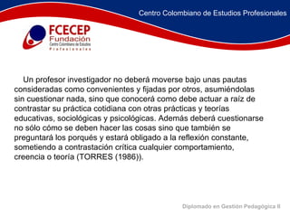 Diplomado en Gestión Pedagógica II      Un profesor investigador no deberá moverse bajo unas pautas consideradas como convenientes y fijadas por otros, asumiéndolas sin cuestionar nada, sino que conocerá como debe actuar a raíz de contrastar su práctica cotidiana con otras prácticas y teorías educativas, sociológicas y psicológicas. Además deberá cuestionarse no sólo cómo se deben hacer las cosas sino que también se preguntará los porqués y estará obligado a la reflexión constante, sometiendo a contrastación crítica cualquier comportamiento, creencia o teoría (TORRES (1986)).  Centro Colombiano de Estudios Profesionales 