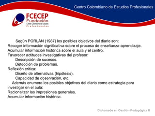 Diplomado en Gestión Pedagógica II          Según PORLÁN (1987) los posibles objetivos del diario son:  Recoger información significativa sobre el proceso de enseñanza-aprendizaje.  Acumular información histórica sobre el aula y el centro.  Favorecer actitudes investigativas del profesor:  Descripción de sucesos.  Detección de problemas.  Reflexión crítica:  Diseño de alternativas (hipótesis).  Capacidad de observación, etc.       Además enumera los posibles objetivos del diario como estrategia para investigar en el aula:  Racionalizar las impresiones generales.  Acumular información histórica.  Centro Colombiano de Estudios Profesionales 