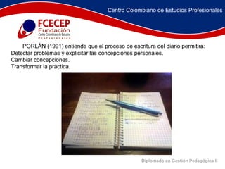 Diplomado en Gestión Pedagógica II          PORLÁN (1991) entiende que el proceso de escritura del diario permitirá:  Detectar problemas y explicitar las concepciones personales.  Cambiar concepciones.  Transformar la práctica.    Centro Colombiano de Estudios Profesionales 
