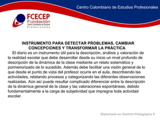 Diplomado en Gestión Pedagógica II          INSTRUMENTO PARA DETECTAR PROBLEMAS, CAMBIAR  CONCEPCIONES Y TRANSFORMAR LA PRÁCTICA       El diario es un instrumento útil para la descripción, análisis y valoración de la realidad escolar que debe desarrollar desde su inicio un nivel profundo de descripción de la dinámica de la clase mediante un relato sistemático y pormenorizado de lo sucedido. Además debe facilitar una visión general de lo que desde el punto de vista del profesor ocurre en el aula, describiendo las actividades, relatando procesos y categorizando las diferentes observaciones realizadas. Aún así puede resultar complicado diferenciar entre la descripción de la dinámica general de la clase y las valoraciones espontáneas, debido fundamentalmente a la carga de subjetividad que impregna toda actividad escolar.  Centro Colombiano de Estudios Profesionales 