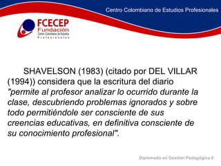 Diplomado en Gestión Pedagógica II               SHAVELSON (1983) (citado por DEL VILLAR (1994)) considera que la escritura del diario  "permite al profesor analizar lo ocurrido durante la clase, descubriendo problemas ignorados y sobre todo permitiéndole ser consciente de sus creencias educativas, en definitiva consciente de su conocimiento profesional".   Centro Colombiano de Estudios Profesionales 