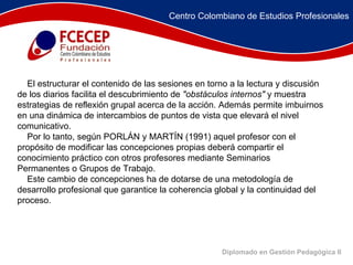 Diplomado en Gestión Pedagógica II                    El estructurar el contenido de las sesiones en torno a la lectura y discusión de los diarios facilita el descubrimiento de  "obstáculos internos"  y muestra estrategias de reflexión grupal acerca de la acción. Además permite imbuirnos en una dinámica de intercambios de puntos de vista que elevará el nivel comunicativo.       Por lo tanto, según PORLÁN y MARTÍN (1991) aquel profesor con el propósito de modificar las concepciones propias deberá compartir el conocimiento práctico con otros profesores mediante Seminarios Permanentes o Grupos de Trabajo.       Este cambio de concepciones ha de dotarse de una metodología de desarrollo profesional que garantice la coherencia global y la continuidad del proceso.  Centro Colombiano de Estudios Profesionales 
