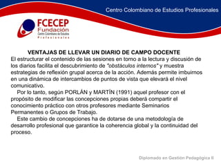 Diplomado en Gestión Pedagógica II               VENTAJAS DE LLEVAR UN DIARIO DE CAMPO DOCENTE     El estructurar el contenido de las sesiones en torno a la lectura y discusión de los diarios facilita el descubrimiento de  "obstáculos internos"  y muestra estrategias de reflexión grupal acerca de la acción. Además permite imbuirnos en una dinámica de intercambios de puntos de vista que elevará el nivel comunicativo.       Por lo tanto, según PORLÁN y MARTÍN (1991) aquel profesor con el propósito de modificar las concepciones propias deberá compartir el conocimiento práctico con otros profesores mediante Seminarios Permanentes o Grupos de Trabajo.       Este cambio de concepciones ha de dotarse de una metodología de desarrollo profesional que garantice la coherencia global y la continuidad del proceso.  Centro Colombiano de Estudios Profesionales 