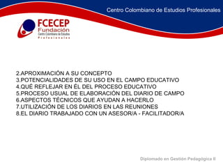 Diplomado en Gestión Pedagógica II               APROXIMACIÓN A SU CONCEPTO POTENCIALIDADES DE SU USO EN EL CAMPO EDUCATIVO QUÉ REFLEJAR EN ÉL DEL PROCESO EDUCATIVO PROCESO USUAL DE ELABORACIÓN DEL DIARIO DE CAMPO ASPECTOS TÉCNICOS QUE AYUDAN A HACERLO UTILIZACIÓN DE LOS DIARIOS EN LAS REUNIONES EL DIARIO TRABAJADO CON UN ASESOR/A - FACILITADOR/A Centro Colombiano de Estudios Profesionales 