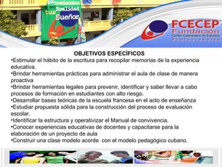 OBJETIVOS ESPECÍFICOS Estimular el hábito de la escritura para recopilar memorias de la experiencia educativa. Brindar herramientas prácticas para administrar el aula de clase de manera proactiva Brindar herramientas legales para prevenir, identificar y saber llevar a cabo procesos de formación en estudiantes con alto riesgo. Desarrollar bases teóricas de la escuela francesa en el acto de enseñanza Estudiar propuesta sólida para la construcción del proceso de evaluación escolar. Identificar la estructura y operativizar el Manual de convivencia. Conocer experiencias educativas de docentes y capacitarse para la elaboración de un proyecto de aula Construir una clase modelo acorde  con el modelo pedagógico cubano. 