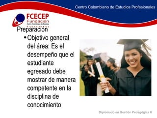 Diplomado en Gestión Pedagógica II             Preparación  Objetivo general del área: Es el desempeño que el estudiante egresado debe mostrar de manera competente en la disciplina de conocimiento Centro Colombiano de Estudios Profesionales 