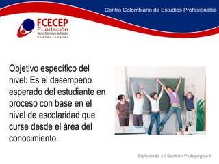 Diplomado en Gestión Pedagógica II               Objetivo específico del nivel: Es el desempeño esperado del estudiante en proceso con base en el nivel de escolaridad que curse desde el área del conocimiento. Centro Colombiano de Estudios Profesionales 