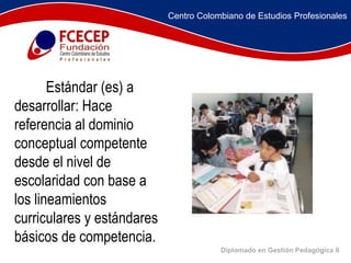 Diplomado en Gestión Pedagógica II                  Estándar (es) a desarrollar: Hace referencia al dominio conceptual competente desde el nivel de escolaridad con base a los lineamientos curriculares y estándares básicos de competencia. Centro Colombiano de Estudios Profesionales 