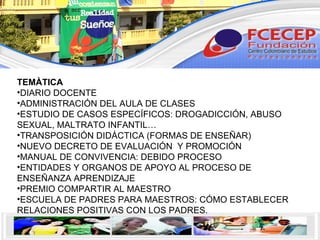 TEMÀTICA DIARIO DOCENTE ADMINISTRACIÓN DEL AULA DE CLASES ESTUDIO DE CASOS ESPECÍFICOS: DROGADICCIÓN, ABUSO SEXUAL, MALTRATO INFANTIL… TRANSPOSICIÓN DIDÁCTICA (FORMAS DE ENSEÑAR) NUEVO DECRETO DE EVALUACIÓN  Y PROMOCIÓN MANUAL DE CONVIVENCIA: DEBIDO PROCESO ENTIDADES Y ORGANOS DE APOYO AL PROCESO DE ENSEÑANZA APRENDIZAJE PREMIO COMPARTIR AL MAESTRO ESCUELA DE PADRES PARA MAESTROS: CÓMO ESTABLECER RELACIONES POSITIVAS CON LOS PADRES. 