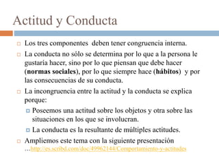 Actitud y Conducta
 Los tres componentes deben tener congruencia interna.
 La conducta no sólo se determina por lo que a la persona le
gustaría hacer, sino por lo que piensan que debe hacer
(normas sociales), por lo que siempre hace (hábitos) y por
las consecuencias de su conducta.
 La incongruencia entre la actitud y la conducta se explica
porque:
 Poseemos una actitud sobre los objetos y otra sobre las
situaciones en los que se involucran.
 La conducta es la resultante de múltiples actitudes.
 Ampliemos este tema con la siguiente presentación
…http://es.scribd.com/doc/49962144/Comportamiento-y-actitudes
 