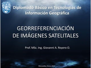Diplomado Básico en Tecnologías de
      Información Geográfica


 GEORREFERENCIACIÓN
DE IMÁGENES SATELITALES
     Prof. MSc. Ing. Giovanni A. Royero O.




                Maracaibo, Enero 2012
 
