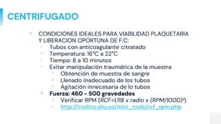 CENTRIFUGADO
▫ CONDICIONES IDEALES PARA VIABILIDAD PLAQUETARIA
Y LIBERACION OPORTUNA DE F.C:
▫ Tubos con anticoagulante citratado
▫ Temperatura: 16°C a 22°C
▫ Tiempo: 8 a 10 minutos
▫ Evitar manipulación traumática de la muestra
▫ Obtención de muestra de sangre
▫ Llenado inadecuado de los tubos
▫ Agitación innecesaria de lo tubos
▫ Fuerza: 460 - 500 gravedades
▫ Verificar RPM (RCF=1,118 x radio x (RPM/1000)²)
▫ http://insilico.ehu.es/mini_tools/rcf_rpm.php
 
