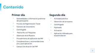 Primer día
▫ Generalidades e información preliminar
del participante
▫ Proceso de Regeneración Tisular
▫ Factores de Crecimiento
▫ Centrifugado
▫ Plasma Rico en Plaquetas
▫ Obtención de la Muestra
▫ Procedimiento de aplicación de PRP
▫ Consideraciones y recomendaciones
pre y post aplicación
▫ Campos de alicación del PRP
Contenido
Segundo día
▫ Actividad práctica:
▫ Obtención de la muestra
▫ Centrifugado
▫ Pipeteado
▫ Activación
▫ Aplicación infiltrada para
bioestimulación
.
3
 