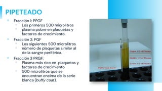 PIPETEADO
▫ Fracción 1: PPGF
▫ Los primeros 500 microlitros
▫ plasma pobre en plaquetas y
factores de crecimiento.
▫ Fracción 2: PGF
▫ Los siguientes 500 microlitros
▫ número de plaquetas similar al
de la sangre periférica.
▫ Fracción 3 PRGF:
▫ Plasma más rico en plaquetas y
factores de crecimiento
▫ 500 microlitros que se
encuentran encima de la serie
blanca (buffy coat).
 