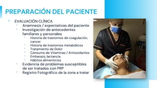 PREPARACIÓN DEL PACIENTE
▫ EVALUACIÓN CLÍNICA
▫ Anamnesis / expectativas del paciente
▫ Investigación de antecedentes
familiares y personales
▫ Historia de trastornos de coagulación,
cancer
▫ Historia de trastornos metabólicos
▫ Tratamiento de Dolor
▫ Consumo de Vitaminas / Antioxidantes
▫ Embarazo, lactancia
▫ Hábitos alimenticios
▫ Evidencia de problemas susceptibles
de ser tratados con PRP
▫ Registro Fotográfico de la zona a tratar
 