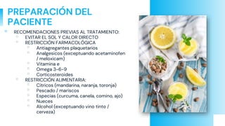 PREPARACIÓN DEL
PACIENTE
▫ RECOMENDACIONES PREVIAS AL TRATAMIENTO:
▫ EVITAR EL SOL Y CALOR DIRECTO
▫ RESTRICCIÓN FARMACOLÓGICA
▫ Antiagregantes plaquetarios
▫ Analgesicos (exceptuando acetaminofen
/ meloxicam)
▫ Vitamina e
▫ Omega 3-6-9
▫ Corticosteroides
▫ RESTRICCIÓN ALIMENTARIA:
▫ Citricos (mandarina, naranja, toronja)
▫ Pescado / mariscos
▫ Especias (curcuma, canela, comino, ajo)
▫ Nueces
▫ Alcohol (exceptuando vino tinto /
cerveza)
 
