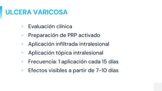 ULCERA VARICOSA
▫ Evaluación clínica
▫ Preparación de PRP activado
▫ Aplicación infiltrada intralesional
▫ Aplicación tópica intralesional
▫ Frecuencia: 1 aplicación cada 15 días
▫ Efectos visibles a partir de 7-10 días
 