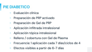PIE DIABETICO
▫ Evaluación clínica
▫ Preparación de PRP activado
▫ Preparación de Gel de PRP
▫ Aplicación infiltrada intralesional
▫ Aplicación tópica intralesional
▫ Relleno / cobertura con Gel de Plasma
▫ Frecuencia: 1 aplicación cada 7 días/ciclos de 4
▫ Efectos visibles a partir de 6-7 días
 
