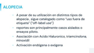 ALOPECIA
▫ A pesar de su utilización en distintos tipos de
alopecia , sigue catalogado como “uso fuera de
etiqueta” (“off-label use”)
▫ reportes son principalmente casos aislados o
ensayos piloto.
▫ Asociación con Acido Hialuronico, triamcinolona,
minoxidil
▫ Activación endógena o exógena
 