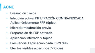ACNE
▫ Evaluación clínica
▫ Infección activa: INFILTRACIÓN CONTRAINDICADA.
Aplicar únicamente PRP tópico
▫ Microdermoabrasión previa
▫ Preparación de PRP activado
▫ Aplicación infiltrada y tópica
▫ Frecuencia: 1 aplicación cada 15-21 días
▫ Efectos visibles a partir de 7-10 días
 