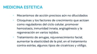 MEDICINA ESTETICA
▫ Mecanismos de acción precisos aún no dilucidados
▫ Citoquinas y los factores de crecimiento que actúan
como reguladores del ciclo celular, promover
hemostasis, inmunidad innata, angiogénesis y la
regeneración en varios tejidos.
▫ Tratamiento de arrugas, rejuvenecimiento facial,
aumentar la elasticidad de la piel, en el tratamiento
contra estrías, algunos tipos de cicatrices y vitíligo.
 