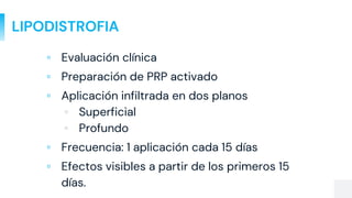 LIPODISTROFIA
▫ Evaluación clínica
▫ Preparación de PRP activado
▫ Aplicación infiltrada en dos planos
▫ Superficial
▫ Profundo
▫ Frecuencia: 1 aplicación cada 15 días
▫ Efectos visibles a partir de los primeros 15
días.
 
