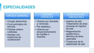 ESPECIALIDADES
CIRUGIA GENERAL
• Cirugía abdominal,
• Cura quirúrgica de
hernias,
• Fistulas entero-
cutáneas,
• Heridas con
trastornos de
cicatrización
LESIONES
CRÓNICAS
• Ulceras por decúbito
y varicosas
• Pie diabético,
• Ulceras por
emponzoñamiento
de reptiles o
insectos
QUEMADURAS /
ABRASIONES
• Injertos de piel,
Tratamiento de área
donante en injertos
de piel,
• Regeneración
epidérmica y
dérmica de área
quemada
• Trastornos de la
elasticidad de piel
 
